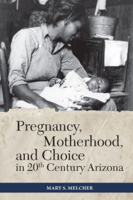 Title: Pregnancy, Motherhood, and Choice in Twentieth-Century Arizona, Author: Mary S. Melcher