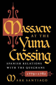 Title: Massacre at the Yuma Crossing: Spanish Relations with the Quechans, 1779-1782, Author: Mark Santiago