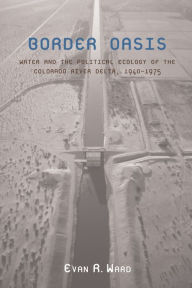 Title: Border Oasis: Water and the Political Ecology of the Colorado River Delta, 1940-1975, Author: Evan R. Ward