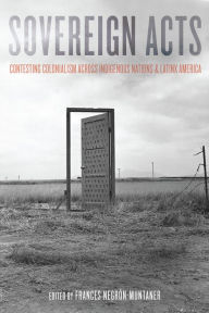 Title: Sovereign Acts: Contesting Colonialism Across Indigenous Nations and Latinx America, Author: Frances Negrón-Muntaner