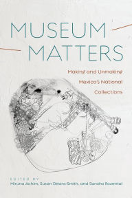 Title: Museum Matters: Making and Unmaking Mexico's National Collections, Author: Miruna Achim