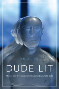 Title: Dude Lit: Mexican Men Writing and Performing Competence, 1955-2012, Author: Emily Hind