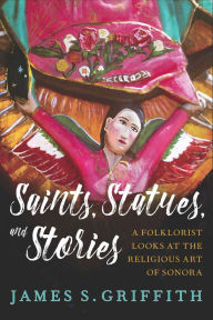 Title: Saints, Statues, and Stories: A Folklorist Looks at the Religious Art of Sonora, Author: James S. Griffith