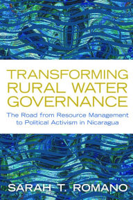 Title: Transforming Rural Water Governance: The Road from Resource Management to Political Activism in Nicaragua, Author: Sarah T Romano