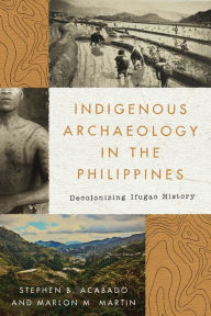 Title: Indigenous Archaeology in the Philippines: Decolonizing Ifugao History, Author: Stephen Acabado