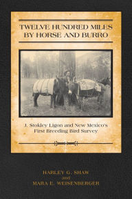 Title: Twelve Hundred Miles by Horse and Burro: J. Stokley Ligon and New Mexico's First Breeding Bird Survey, Author: Harley Shaw