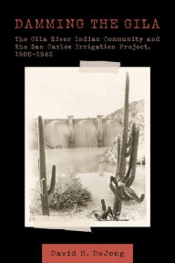 Title: Damming the Gila: The Gila River Indian Community and the San Carlos Irrigation Project, 1900-1942, Author: David H. DeJong