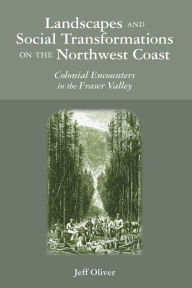 Title: Landscapes and Social Transformations on the Northwest Coast: Colonial Encounters in the Fraser Valley, Author: Jeff Oliver