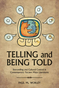 Title: Telling and Being Told: Storytelling and Cultural Control in Contemporary Yucatec Maya Literatures, Author: Paul M. Worley