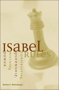 Title: Isabel Rules: Constructing Queenship, Wielding Power, Author: Barbara F. Weissberger
