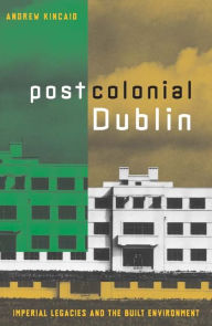 Title: Postcolonial Dublin: Imperial Legacies And The Built Environment, Author: Andrew Kincaid