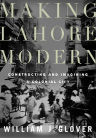 Title: Making Lahore Modern: Constructing and Imagining a Colonial City, Author: William J. Glover