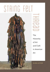 Title: String, Felt, Thread: The Hierarchy of Art and Craft in American Art, Author: Elissa Auther