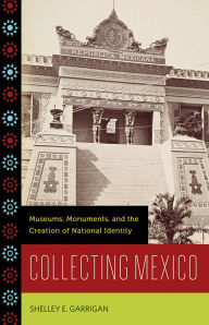 Title: Collecting Mexico: Museums, Monuments, and the Creation of National Identity, Author: Shelley E. Garrigan