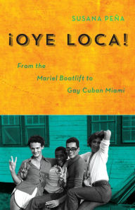 Title: Oye Loca: From the Mariel Boatlift to Gay Cuban Miami, Author: Susana Peña