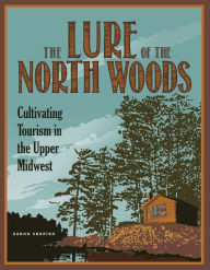 Title: The Lure of the North Woods: Cultivating Tourism in the Upper Midwest, Author: Aaron Shapiro