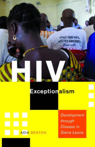 Title: HIV Exceptionalism: Development through Disease in Sierra Leone, Author: Adia Benton