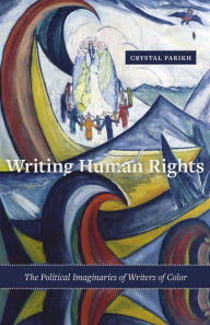 Title: Writing Human Rights: The Political Imaginaries of Writers of Color, Author: Crystal Parikh