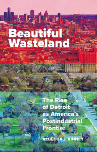 Title: Beautiful Wasteland: The Rise of Detroit as America's Postindustrial Frontier, Author: Rebecca J. Kinney