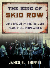 Title: The King of Skid Row: John Bacich and the Twilight Years of Old Minneapolis, Author: James Eli Shiffer