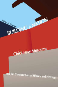 Title: Building a Nation: Chickasaw Museums and the Construction of History and Heritage, Author: Joshua M. Gorman