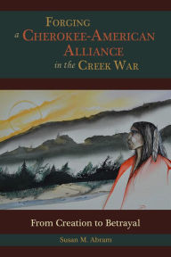 Title: Forging a Cherokee-American Alliance in the Creek War: From Creation to Betrayal, Author: Susan M. Abram