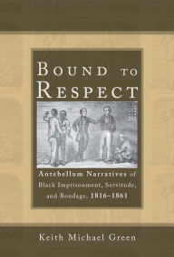 Title: Bound to Respect: Antebellum Narratives of Black Imprisonment, Servitude, and Bondage, 1816-1861, Author: Keith Michael Green