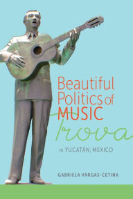 Title: Beautiful Politics of Music: Trova in Yucatán, Mexico, Author: Gabriela Vargas-Cetina
