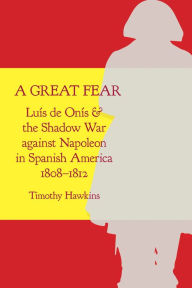 Title: A Great Fear: Luís de Onís and the Shadow War against Napoleon in Spanish America, 1808-1812, Author: Timothy Hawkins