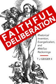 Title: Faithful Deliberation: Rhetorical Invention, Evangelicalism, and #MeToo Reckonings, Author: T J Geiger II