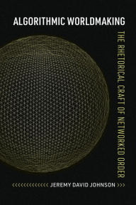 Title: Algorithmic Worldmaking: The Rhetorical Craft of Networked Order, Author: Jeremy David Johnson