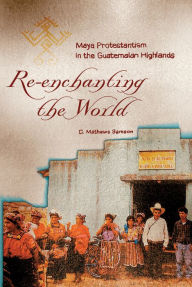 Title: Re-Enchanting the World: Maya Protestantism in the Guatemalan Highlands, Author: C. Mathews Samson