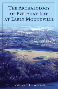 Title: The Archaeology of Everyday Life at Early Moundville, Author: Gregory D. Wilson