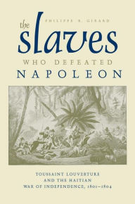 Title: The Slaves Who Defeated Napoléon: Toussaint Louverture and the Haitian War of Independence, 1801-1804, Author: Philippe R. Girard Ph.D.