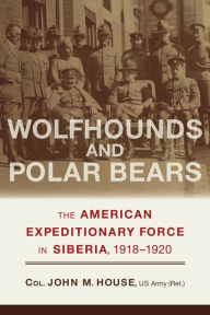 Title: Wolfhounds and Polar Bears: The American Expeditionary Force in Siberia, 1918-1920, Author: John M. House