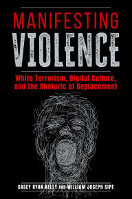 Title: Manifesting Violence: White Terrorism, Digital Culture, and the Rhetoric of Replacement, Author: Casey Ryan Kelly