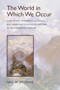 Title: The World in Which We Occur: John Dewey, Pragmatist Ecology, and American Ecological Writing in the Twentieth Century, Author: Neil W. Browne