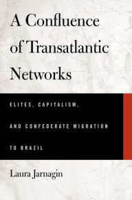 Title: A Confluence of Transatlantic Networks: Elites, Capitalism, and Confederate Migration to Brazil, Author: Laura Jarnagin