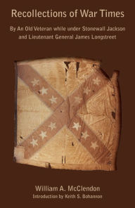 Title: Recollections of War Times: By An Old Veteran while under Stonewall Jackson and Lieutenant General James Longstreet, Author: William A. McClendon