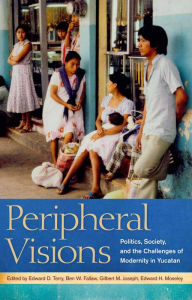 Title: Peripheral Visions: Politics, Society, and the Challenges of Modernity in Yucatan, Author: Edward D. Terry