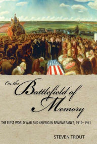 Title: On the Battlefield of Memory: The First World War and American Remembrance, 1919-1941, Author: Steven Trout