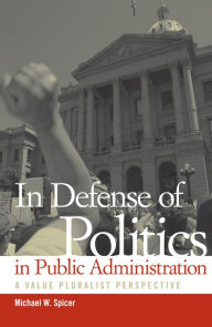 Title: In Defense of Politics in Public Administration: A Value Pluralist Perspective, Author: Michael W. Spicer