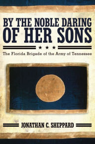 Title: By the Noble Daring of Her Sons: The Florida Brigade of the Army of Tennessee, Author: Jonathan C. Sheppard