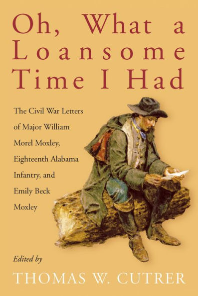 Oh, What a Loansome Time I Had: The Civil War Letters of Major William Morel Moxley, Eighteenth Alabama Infantry, and Emily Beck Moxley