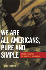 Title: We Are All Americans, Pure and Simple: Theodore Roosevelt and the Myth of Americanism, Author: Leroy G. Dorsey