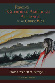 Title: Forging a Cherokee-American Alliance in the Creek War: From Creation to Betrayal, Author: Susan M. Abram