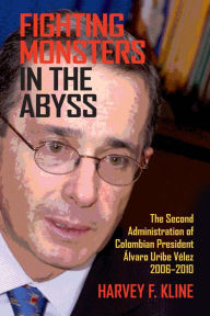 Title: Fighting Monsters in the Abyss: The Second Administration of Colombian President Álvaro Uribe Vélez, 2006-2010, Author: Harvey F. Kline