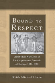 Title: Bound to Respect: Antebellum Narratives of Black Imprisonment, Servitude, and Bondage, 1816-1861, Author: Keith Michael Green