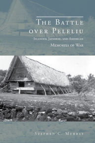 Title: The Battle over Peleliu: Islander, Japanese, and American Memories of War, Author: Stephen C. Murray