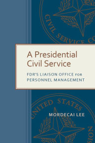 Title: A Presidential Civil Service: FDR's Liaison Office for Personnel Management, Author: Mordecai Lee